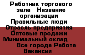 Работник торгового зала › Название организации ­ Правильные люди › Отрасль предприятия ­ Оптовые продажи › Минимальный оклад ­ 24 000 - Все города Работа » Вакансии   . Приморский край,Лесозаводский г. о. 